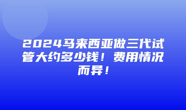 2024马来西亚做三代试管大约多少钱！费用情况而异！