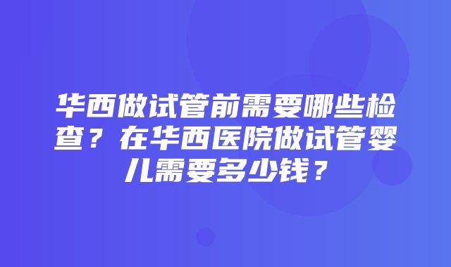 华西做试管前需要哪些检查？在华西医院做试管婴儿需要多少钱？