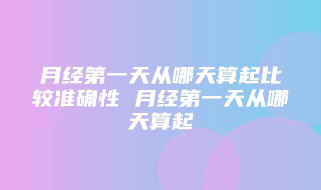 月经第一天从哪天算起比较准确性 月经第一天从哪天算起