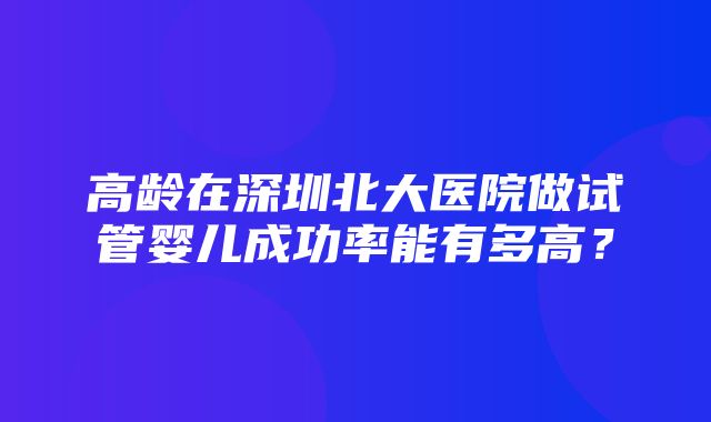 高龄在深圳北大医院做试管婴儿成功率能有多高？