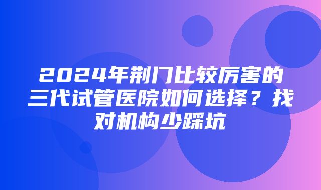 2024年荆门比较厉害的三代试管医院如何选择？找对机构少踩坑