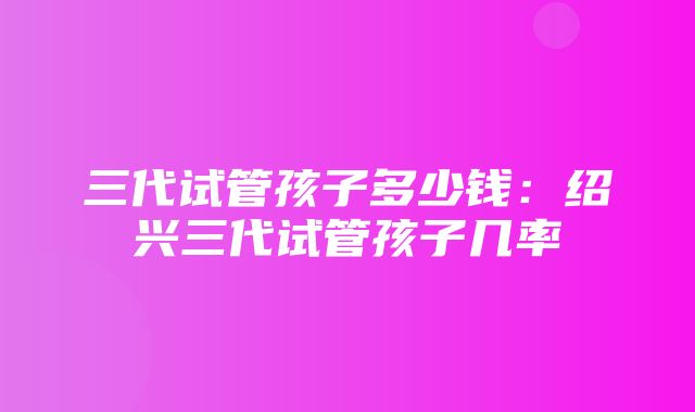 三代试管孩子多少钱：绍兴三代试管孩子几率