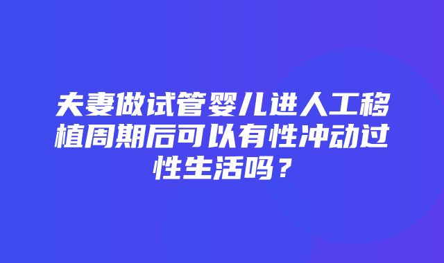 夫妻做试管婴儿进人工移植周期后可以有性冲动过性生活吗？