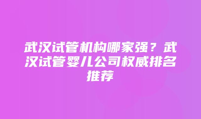 武汉试管机构哪家强？武汉试管婴儿公司权威排名推荐