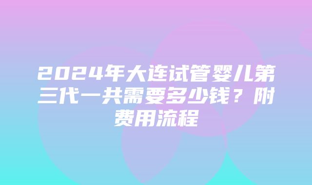 2024年大连试管婴儿第三代一共需要多少钱？附费用流程