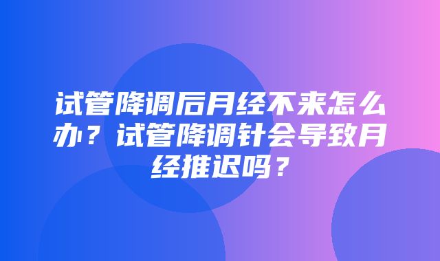 试管降调后月经不来怎么办？试管降调针会导致月经推迟吗？