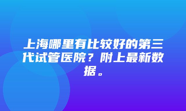 上海哪里有比较好的第三代试管医院？附上最新数据。