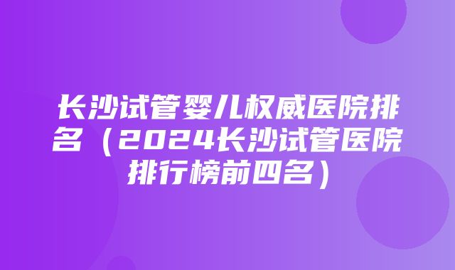 长沙试管婴儿权威医院排名（2024长沙试管医院排行榜前四名）