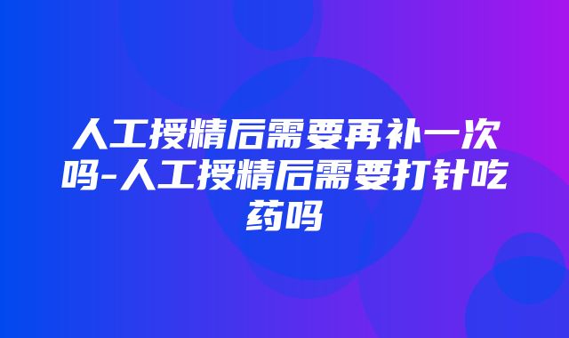 人工授精后需要再补一次吗-人工授精后需要打针吃药吗