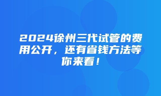 2024徐州三代试管的费用公开，还有省钱方法等你来看！