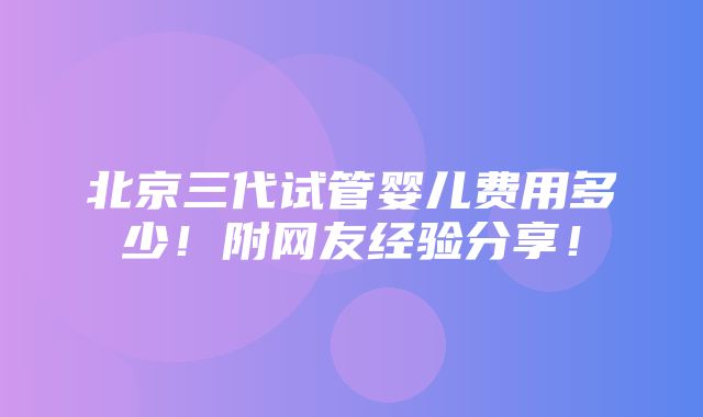 北京三代试管婴儿费用多少！附网友经验分享！