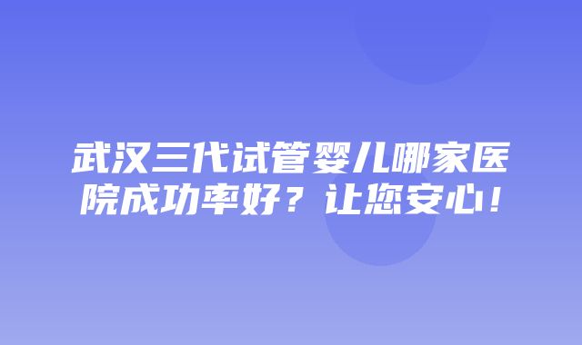 武汉三代试管婴儿哪家医院成功率好？让您安心！