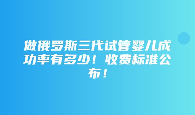 做俄罗斯三代试管婴儿成功率有多少！收费标准公布！