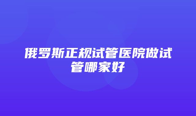 俄罗斯正规试管医院做试管哪家好