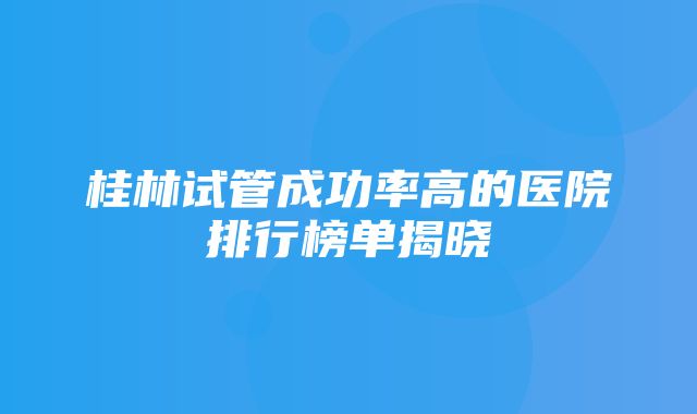 桂林试管成功率高的医院排行榜单揭晓