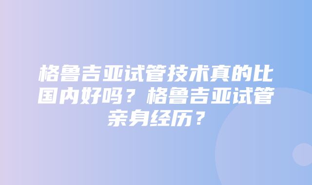 格鲁吉亚试管技术真的比国内好吗？格鲁吉亚试管亲身经历？