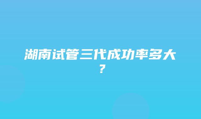 湖南试管三代成功率多大？