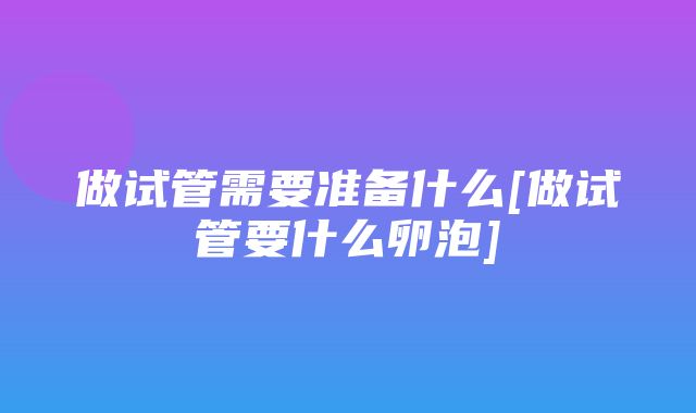 做试管需要准备什么[做试管要什么卵泡]