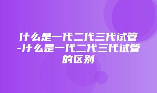 什么是一代二代三代试管-什么是一代二代三代试管的区别