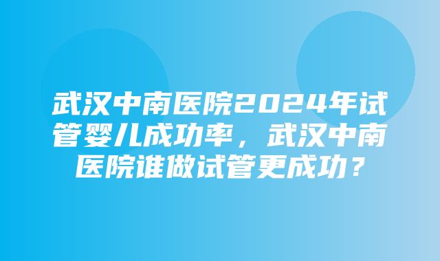 武汉中南医院2024年试管婴儿成功率，武汉中南医院谁做试管更成功？