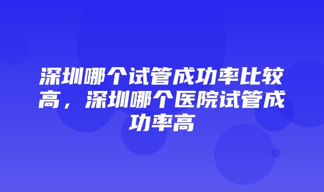 深圳哪个试管成功率比较高，深圳哪个医院试管成功率高