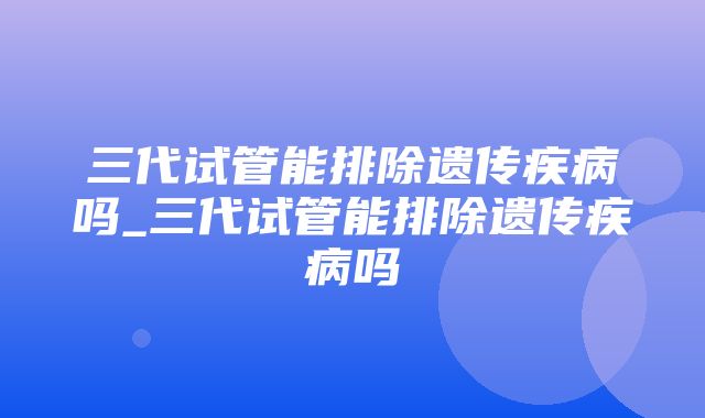 三代试管能排除遗传疾病吗_三代试管能排除遗传疾病吗