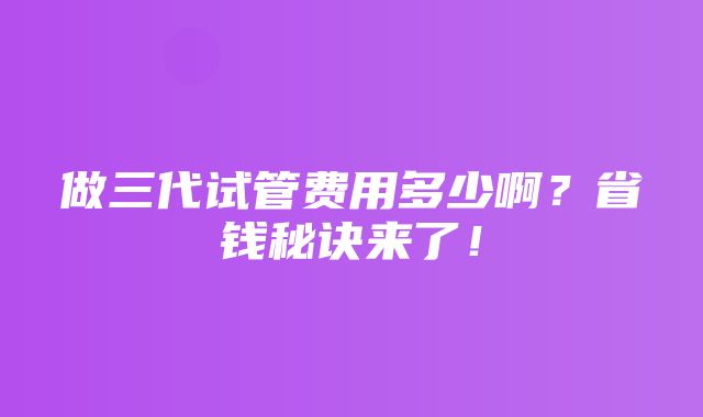 做三代试管费用多少啊？省钱秘诀来了！