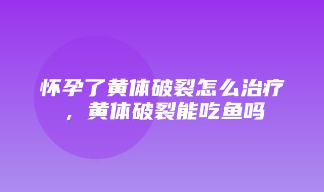 怀孕了黄体破裂怎么治疗，黄体破裂能吃鱼吗