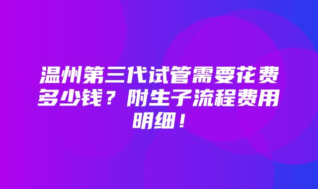 温州第三代试管需要花费多少钱？附生子流程费用明细！