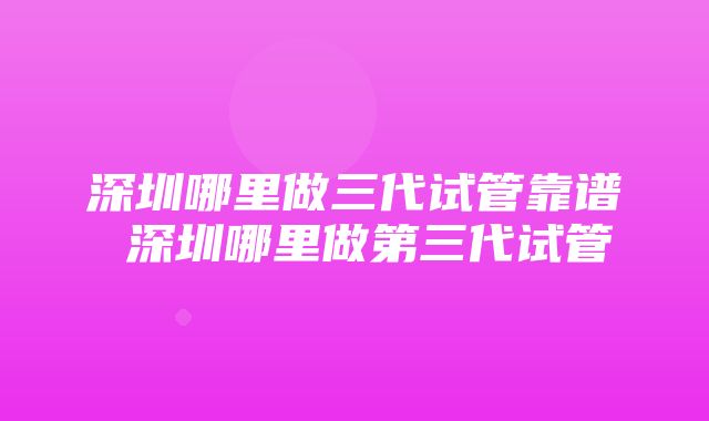 深圳哪里做三代试管靠谱 深圳哪里做第三代试管