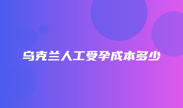 乌克兰人工受孕成本多少