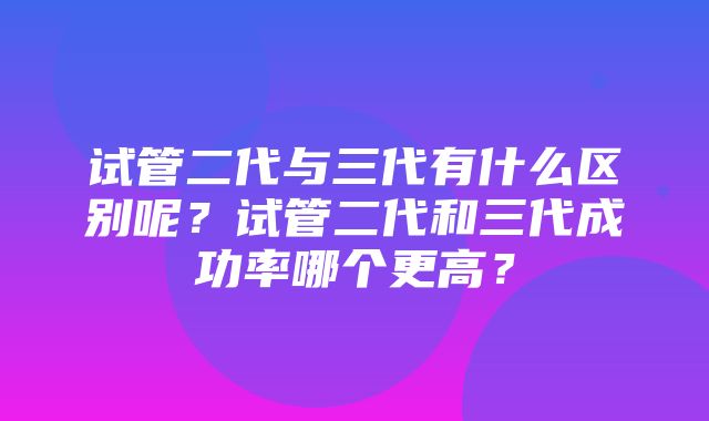 试管二代与三代有什么区别呢？试管二代和三代成功率哪个更高？