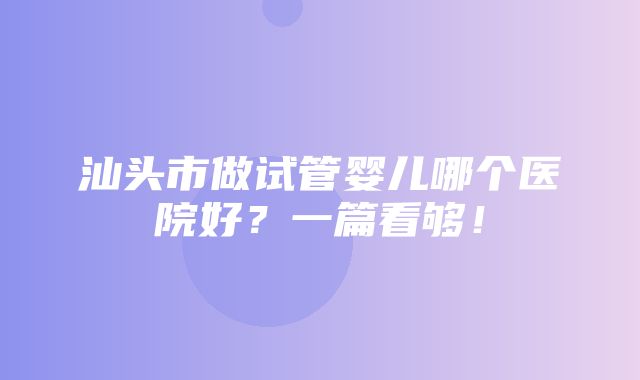 汕头市做试管婴儿哪个医院好？一篇看够！