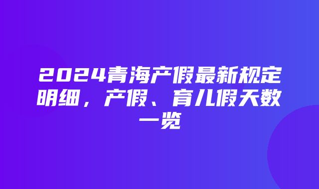 2024青海产假最新规定明细，产假、育儿假天数一览