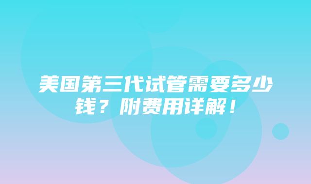 美国第三代试管需要多少钱？附费用详解！