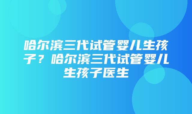 哈尔滨三代试管婴儿生孩子？哈尔滨三代试管婴儿生孩子医生