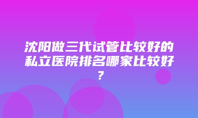 沈阳做三代试管比较好的私立医院排名哪家比较好？