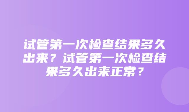 试管第一次检查结果多久出来？试管第一次检查结果多久出来正常？