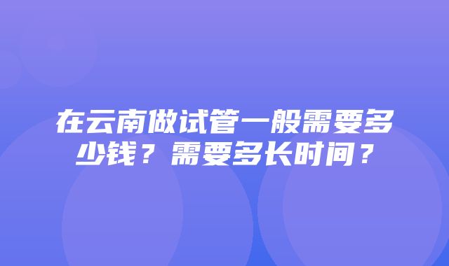 在云南做试管一般需要多少钱？需要多长时间？