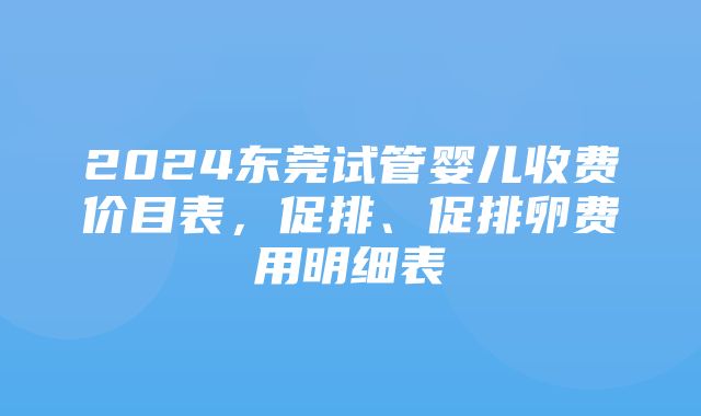 2024东莞试管婴儿收费价目表，促排、促排卵费用明细表