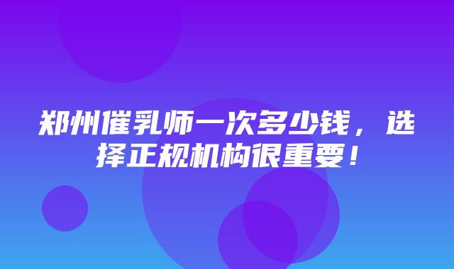 郑州催乳师一次多少钱，选择正规机构很重要！