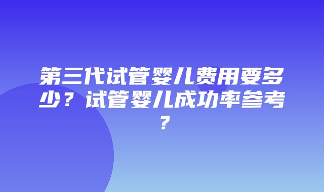 第三代试管婴儿费用要多少？试管婴儿成功率参考？