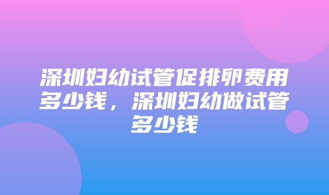 深圳妇幼试管促排卵费用多少钱，深圳妇幼做试管多少钱