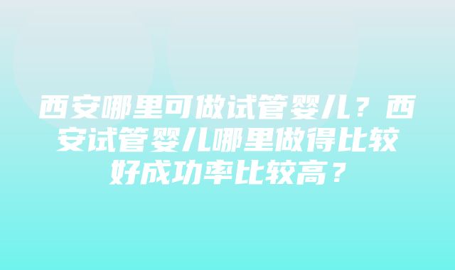 西安哪里可做试管婴儿？西安试管婴儿哪里做得比较好成功率比较高？