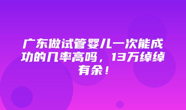 广东做试管婴儿一次能成功的几率高吗，13万绰绰有余！