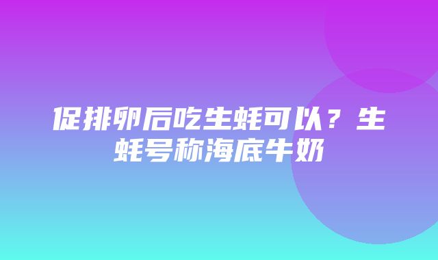 促排卵后吃生蚝可以？生蚝号称海底牛奶