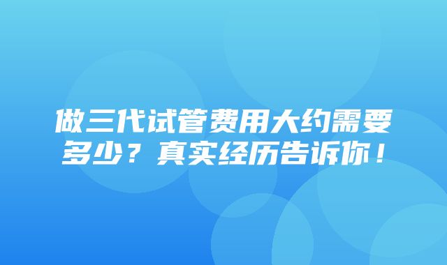 做三代试管费用大约需要多少？真实经历告诉你！