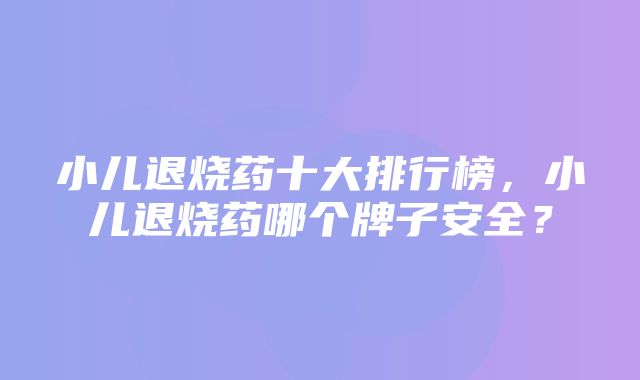 小儿退烧药十大排行榜，小儿退烧药哪个牌子安全？