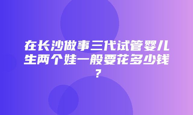 在长沙做事三代试管婴儿生两个娃一般要花多少钱？