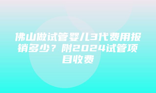 佛山做试管婴儿3代费用报销多少？附2024试管项目收费